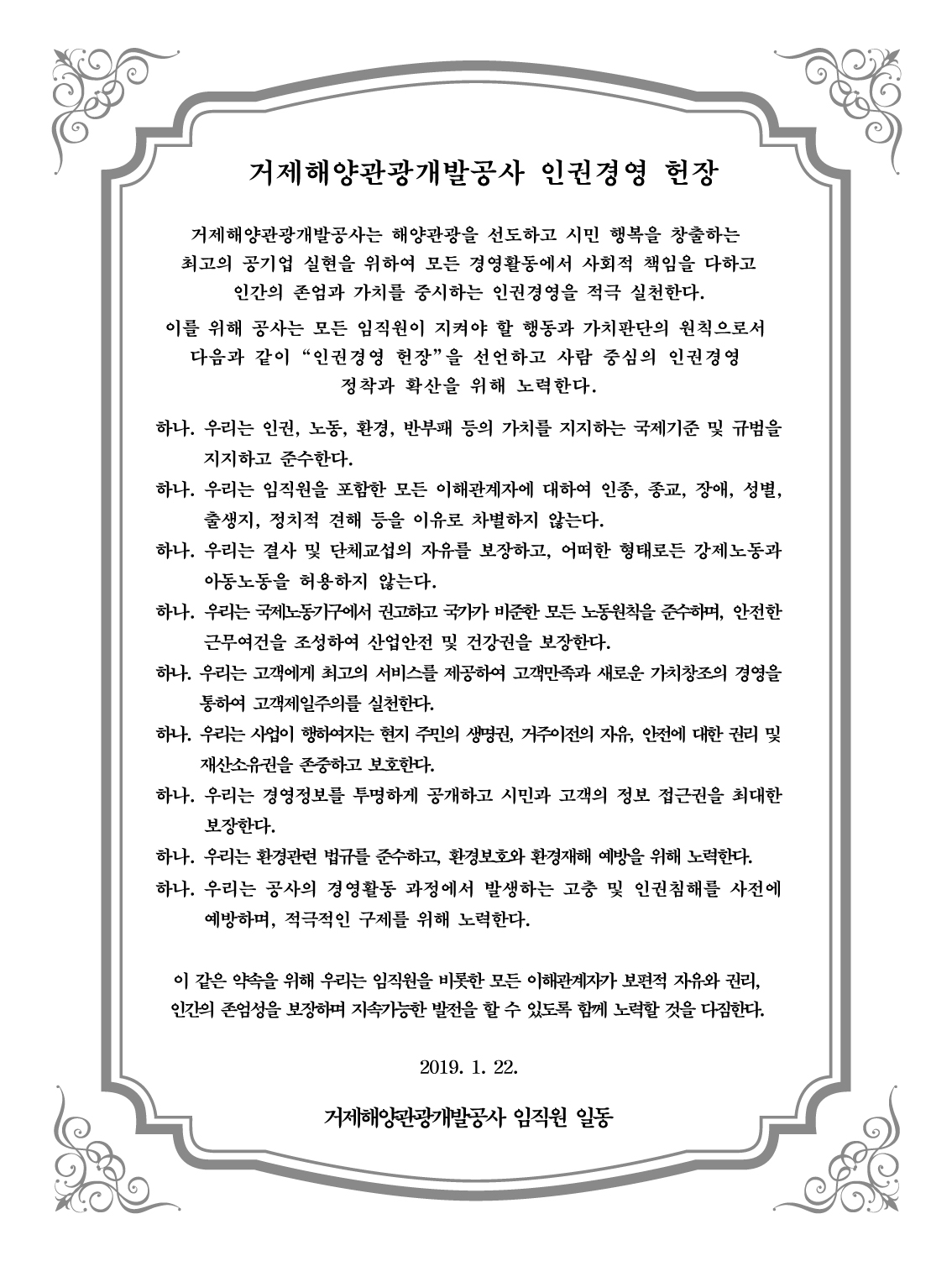 거제해양관광개발공사 인권경영 헌장 거제해양관광개발공사는 해양관광을 선도하고 시민 행복을 창출하는 최고의 공기업 실현을 위하여 모든 경영활동에서 사회적 책임을 다하고 인간의 존엄과 가치를 중시하는 인권경영을 적극 실천한다. 이를 위해 공사는 모든 임직원이 지켜야 할 행동과 가치판단의 원칙으로서 다음과 같이 '인권경영 헌장'을 선언하고 사람 중심의 인권경영 정착과 확산을 위해 노력한다. 하나. 우리는 인권, 노동, 환경, 반부패 등의 가치를 지지하는 국제기준 및 규범을 지지하고 준수한다. 하나. 우리는 임직원을 포함한 모든 이해관계자에 대하여 인종, 종교, 장애, 성별, 출생지, 정치적 견해 등을 이유로 차별하지 않는다. 하나. 우리는 결사 및 단체교섭의 자유를 보장하고, 어떠한 형태로든 강제노동과 아동노동을 허용하지 않는다. 하나. 우리는 국제노동기구에서 권고하고 국가가 비준한 모든 노동원칙을 준수하며, 안전한 근무여건을 조성하여 산업안전 및 건강권을 보장한다. 하나. 우리는 고객에게 최고의 서비스를 제공하여 고객만조고가 새로운 가치창조의 경영을 통하여 고객제일주의를 실천한다. 하나. 우리는 사업이 행하여지는 현지 주민의 생명권, 거주이전의 자유, 안전에 대한 권리 및 재산소유권을 존중하고 보호한다. 하나. 우리는 경영정보를 투명하게 공개하고 시민과 고객의 정보 접근권을 최대한 보장한다. 하나. 우리는 환경관련 법규를 준수하고, 환경보호와 환경재해 예방을 위해 노력한다. 하나. 우리는 공사의 경영활동 과정에서 발생하는 고충 및 인권침해를 사전에 예방하며, 적극적인 구제를 위해 노력한다. 이 같은 약속을 위해 우리는 임직원을 비롯한 모든 이해관계자가 보편적 자유와 권리, 인간의 존엄성을 보장하며 지속가능한 발전을 할 수 있도록 함께 노력할 것을 다짐한다. 2019. 1. 22 거제해양관광개발공사 임직원 일동