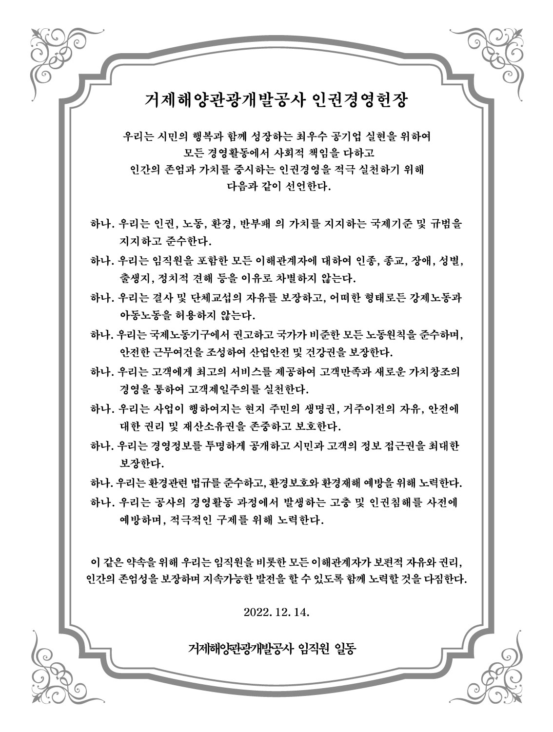 거제해양관광개발공사 인권경영 헌장 거제해양관광개발공사는 해양관광을 선도하고 시민 행복을 창출하는 최고의 공기업 실현을 위하여 모든 경영활동에서 사회적 책임을 다하고 인간의 존엄과 가치를 중시하는 인권경영을 적극 실천한다. 이를 위해 공사는 모든 임직원이 지켜야 할 행동과 가치판단의 원칙으로서 다음과 같이 '인권경영 헌장'을 선언하고 사람 중심의 인권경영 정착과 확산을 위해 노력한다. 하나. 우리는 인권, 노동, 환경, 반부패 등의 가치를 지지하는 국제기준 및 규범을 지지하고 준수한다. 하나. 우리는 임직원을 포함한 모든 이해관계자에 대하여 인종, 종교, 장애, 성별, 출생지, 정치적 견해 등을 이유로 차별하지 않는다. 하나. 우리는 결사 및 단체교섭의 자유를 보장하고, 어떠한 형태로든 강제노동과 아동노동을 허용하지 않는다. 하나. 우리는 국제노동기구에서 권고하고 국가가 비준한 모든 노동원칙을 준수하며, 안전한 근무여건을 조성하여 산업안전 및 건강권을 보장한다. 하나. 우리는 고객에게 최고의 서비스를 제공하여 고객만조고가 새로운 가치창조의 경영을 통하여 고객제일주의를 실천한다. 하나. 우리는 사업이 행하여지는 현지 주민의 생명권, 거주이전의 자유, 안전에 대한 권리 및 재산소유권을 존중하고 보호한다. 하나. 우리는 경영정보를 투명하게 공개하고 시민과 고객의 정보 접근권을 최대한 보장한다. 하나. 우리는 환경관련 법규를 준수하고, 환경보호와 환경재해 예방을 위해 노력한다. 하나. 우리는 공사의 경영활동 과정에서 발생하는 고충 및 인권침해를 사전에 예방하며, 적극적인 구제를 위해 노력한다. 이 같은 약속을 위해 우리는 임직원을 비롯한 모든 이해관계자가 보편적 자유와 권리, 인간의 존엄성을 보장하며 지속가능한 발전을 할 수 있도록 함께 노력할 것을 다짐한다. 2019. 1. 22 거제해양관광개발공사 임직원 일동